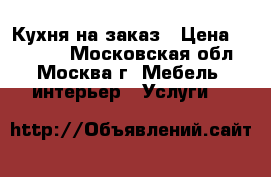 Кухня на заказ › Цена ­ 19 500 - Московская обл., Москва г. Мебель, интерьер » Услуги   